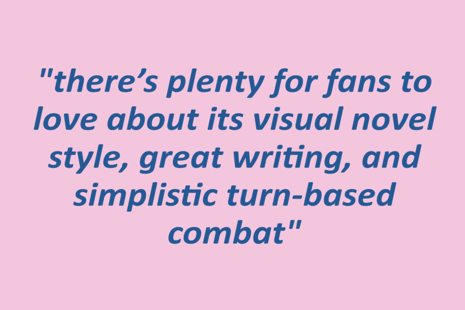 quotation: "there’s plenty for fans to love about its visual novel style, great writing, and simplistic turn-based combat"