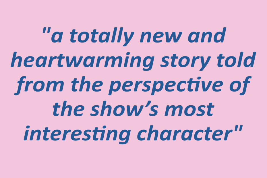 Quotation: "a totally new and heartwarming story told from the perspective of the show’s most interesting character"